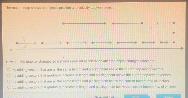 the motion map shows an objects position and velocity at given times. how can the map be changed so it shows constant acceleration after the object changes direction? by adding vectors that are all the same length and placing them above the current top row of vectors by adding vectors that gradually increase in length and placing them above the current top row of vectors by adding vectors that are all the same length and placing them below the current bottom row of vectors by adding vectors that gradually increase in length and placing them below the current bottom row of vectors
