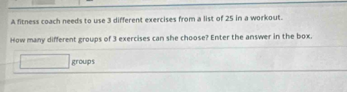 a fitness coach needs to use 3 different exercises from a list of 25 in a workout. how many different groups of 3 exercises can she choose? enter the answer in the box. groups