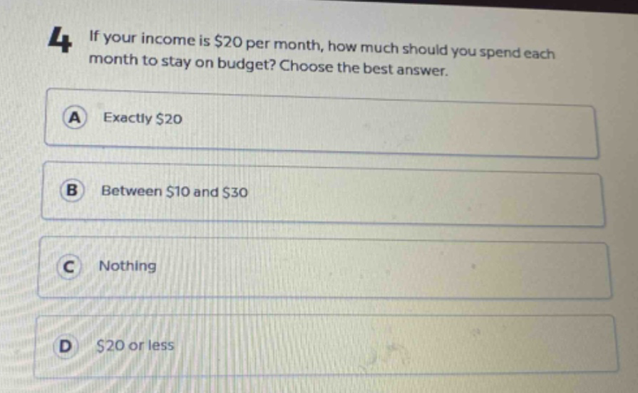 4 if your income is $20 per month, how much should you spend each month to stay on budget? choose the best answer. a exactly $20 b between $10 and $30 c nothing d $20 or less