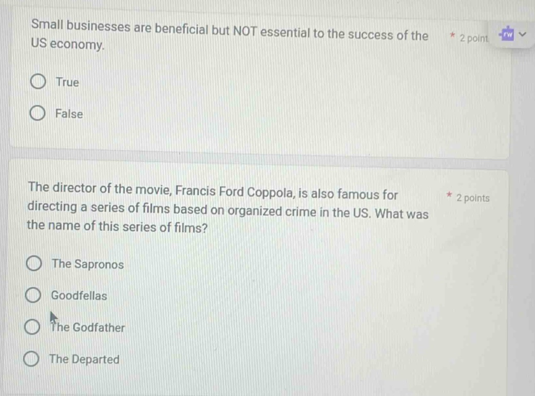 small businesses are beneficial but not essential to the success of the us economy. * 2 point true false the director of the movie, francis ford coppola, is also famous for directing a series of films based on organized crime in the us. what was the name of this series of films? * 2 points the sapronos goodfellas the godfather the departed