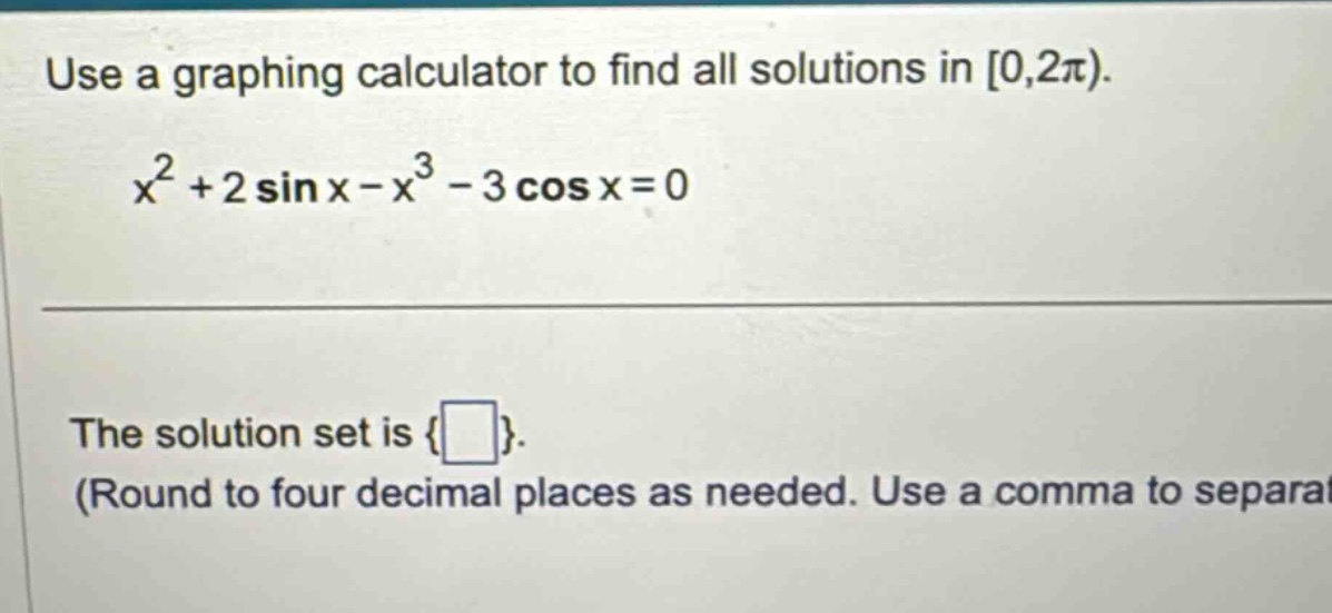use a graphing calculator to find all solutions in 0,2π). x² + 2 sin x - x³ - 3 cos x = 0 the solution set is { }. (round to four decimal places as needed. use a comma to separat