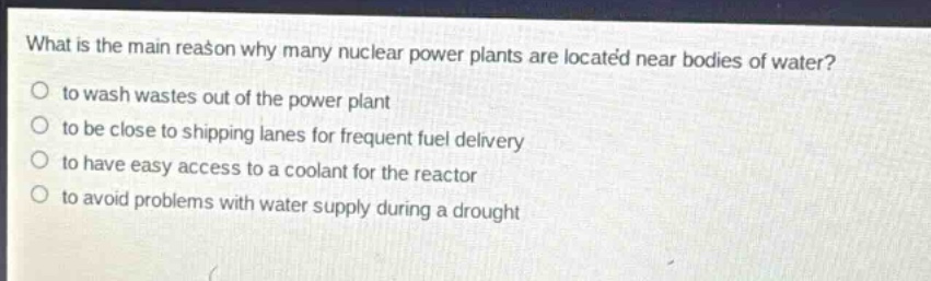 what is the main reason why many nuclear power plants are located near bodies of water?\n to wash wastes out of the power plant\n to be close to shipping lanes for frequent fuel delivery\n to have easy access to a coolant for the reactor\n to avoid problems with water supply during a drought