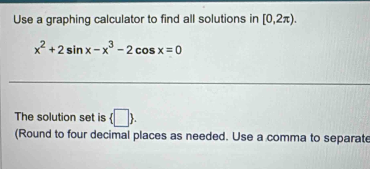 use a graphing calculator to find all solutions in 0,2π). x² + 2 sin x - x³ - 2 cos x = 0 the solution set is { }. (round to four decimal places as needed. use a comma to separate