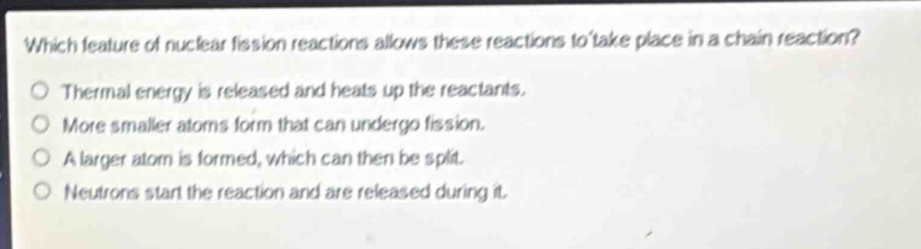 which feature of nuclear fission reactions allows these reactions to take place in a chain reaction?\no thermal energy is released and heats up the reactants.\no more smaller atoms form that can undergo fission.\no a larger atom is formed, which can then be split.\no neutrons start the reaction and are released during it.