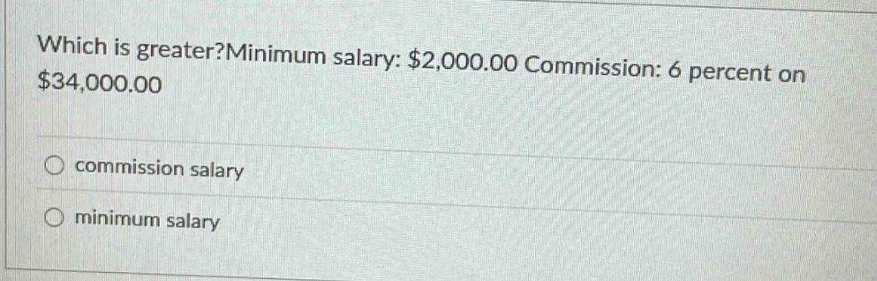 which is greater?minimum salary: $2,000.00 commission: 6 percent on $34,000.00\ncommission salary\nminimum salary