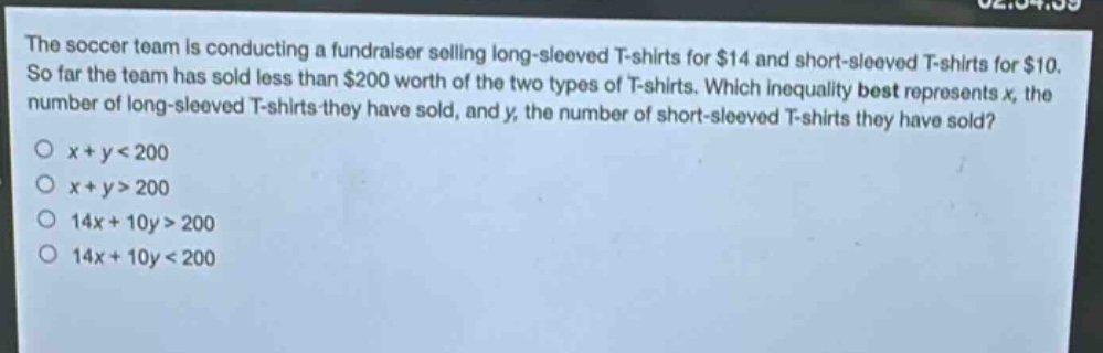 the soccer team is conducting a fundraiser selling long - sleeved t - shirts for $14 and short - sleeved t - shirts for $10. so far the team has sold less than $200 worth of the two types of t - shirts. which inequality best represents x, the number of long - sleeved t - shirts they have sold, and y, the number of short - sleeved t - shirts they have sold?\no x + y < 200\no x + y > 200\no 14x + 10y > 200\no 14x + 10y < 200