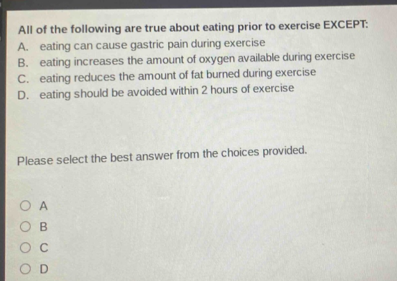 all of the following are true about eating prior to exercise except: a. eating can cause gastric pain during exercise b. eating increases the amount of oxygen available during exercise c. eating reduces the amount of fat burned during exercise d. eating should be avoided within 2 hours of exercise please select the best answer from the choices provided. a b c d