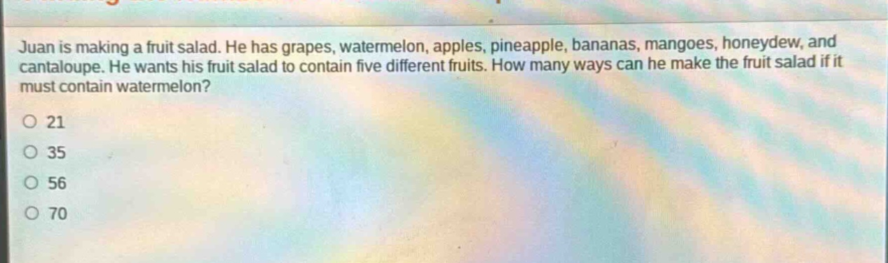 juan is making a fruit salad. he has grapes, watermelon, apples, pineapple, bananas, mangoes, honeydew, and cantaloupe. he wants his fruit salad to contain five different fruits. how many ways can he make the fruit salad if it must contain watermelon?\no 21\no 35\no 56\no 70