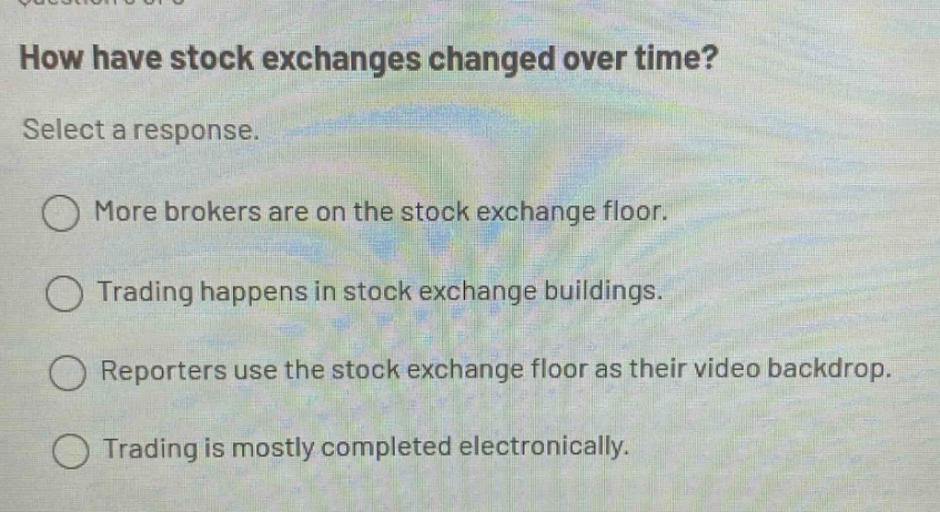 how have stock exchanges changed over time? select a response. more brokers are on the stock exchange floor. trading happens in stock exchange buildings. reporters use the stock exchange floor as their video backdrop. trading is mostly completed electronically.