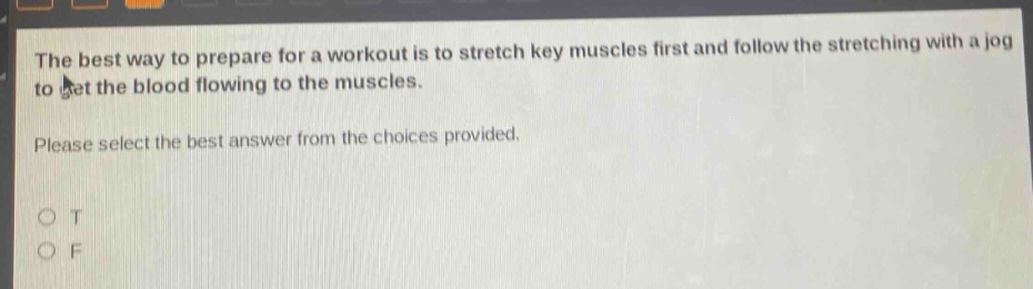 the best way to prepare for a workout is to stretch key muscles first and follow the stretching with a jog to get the blood flowing to the muscles. please select the best answer from the choices provided. o t o f