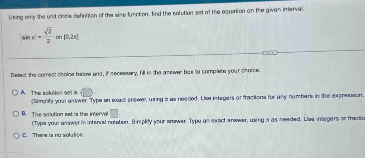 using only the unit circle definition of the sine function, find the solution set of the equation on the given interval. |sin x| = √2/2 on 0,2π select the correct choice below and, if necessary, fill in the answer box to complete your choice. a. the solution set is { }. (simplify your answer. type an exact answer, using π as needed. use integers or fractions for any numbers in the expression. b. the solution set is the interval . (type your answer in interval notation. simplify your answer. type an exact answer, using π as needed. use integers or fractio c. there is no solution.
