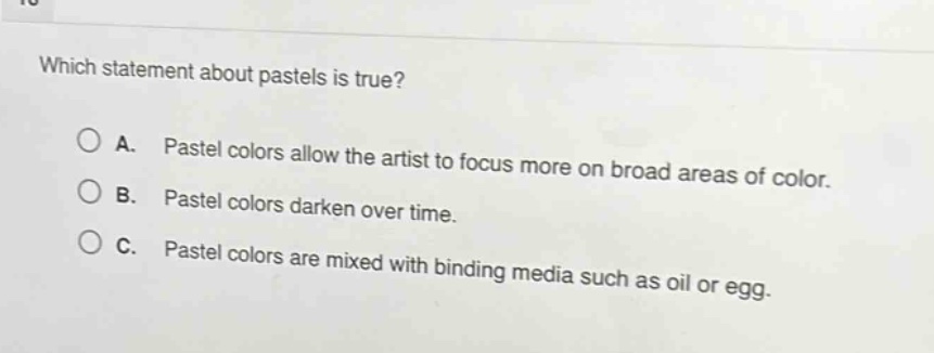which statement about pastels is true?\na. pastel colors allow the artist to focus more on broad areas of color.\nb. pastel colors darken over time.\nc. pastel colors are mixed with binding media such as oil or egg.