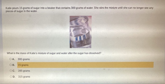 katie pours 15 grams of sugar into a beaker that contains 300 grams of water. she stirs the mixture until she can no longer see any pieces of sugar in the water. what is the mass of katies mixture of sugar and water after the sugar has dissolved? o a. 300 grams o b. 15 grams o c. 285 grams o d. 315 grams