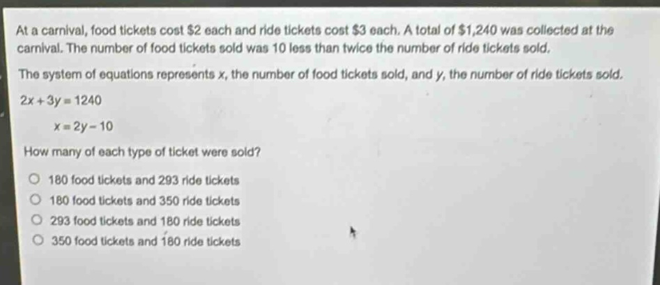 at a carnival, food tickets cost $2 each and ride tickets cost $3 each. a total of $1,240 was collected at the carnival. the number of food tickets sold was 10 less than twice the number of ride tickets sold. the system of equations represents x, the number of food tickets sold, and y, the number of ride tickets sold. 2x + 3y = 1240 x = 2y - 10 how many of each type of ticket were sold? 180 food tickets and 293 ride tickets 180 food tickets and 350 ride tickets 293 food tickets and 180 ride tickets 350 food tickets and 180 ride tickets