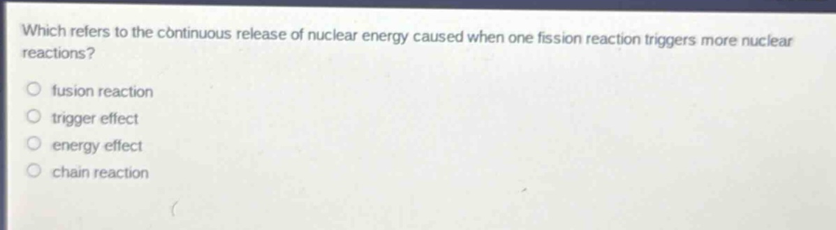 which refers to the continuous release of nuclear energy caused when one fission reaction triggers more nuclear reactions?\nfusion reaction\ntrigger effect\nenergy effect\nchain reaction