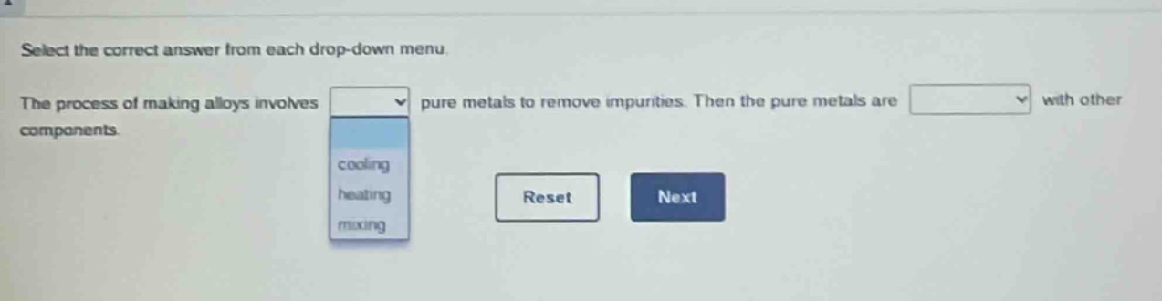 select the correct answer from each drop - down menu. the process of making alloys involves pure metals to remove impurities. then the pure metals are with other components. cooling heating mixing reset next