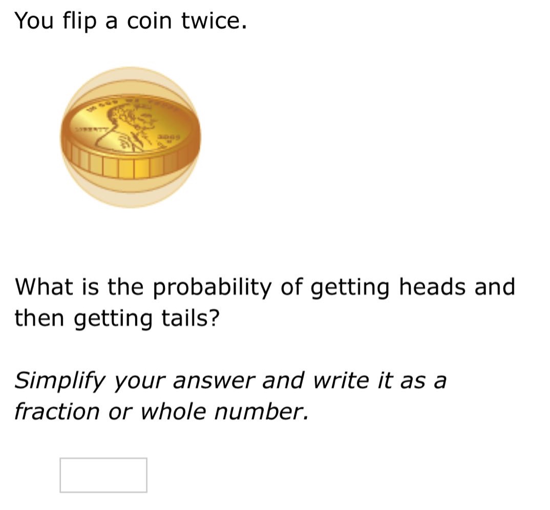 you flip a coin twice. what is the probability of getting heads and then getting tails? simplify your answer and write it as a fraction or whole number.