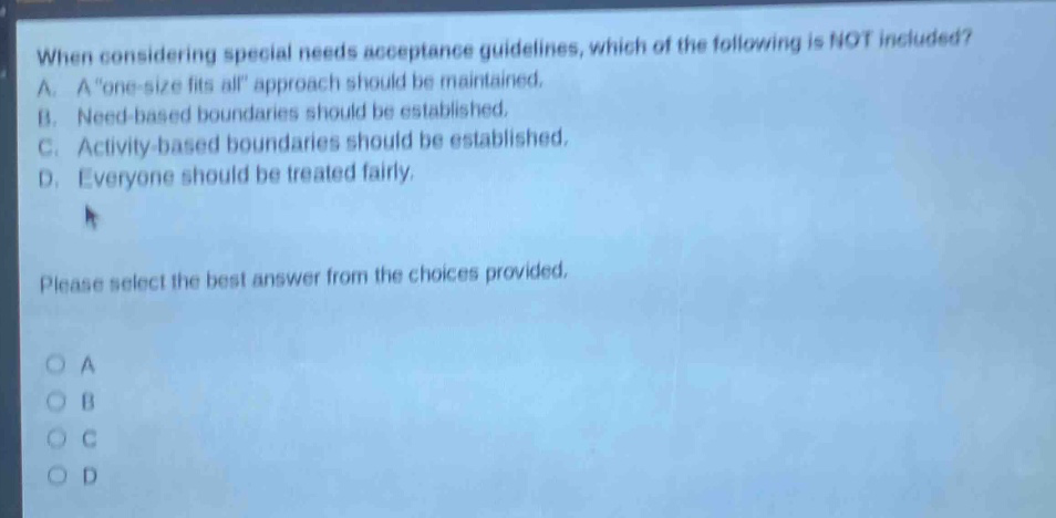 when considering special needs acceptance guidelines, which of the following is not included? a. a \one - size fits all\ approach should be maintained. b. need - based boundaries should be established. c. activity - based boundaries should be established. d. everyone should be treated fairly. please select the best answer from the choices provided.