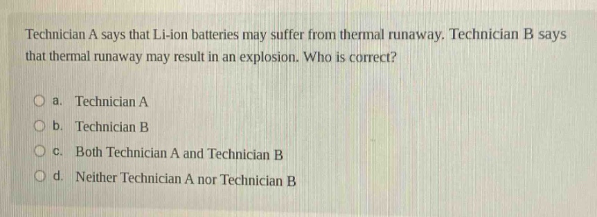 technician a says that li - ion batteries may suffer from thermal runaway. technician b says that thermal runaway may result in an explosion. who is correct?\no a. technician a\no b. technician b\no c. both technician a and technician b\no d. neither technician a nor technician b