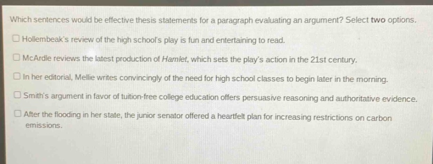 which sentences would be effective thesis statements for a paragraph evaluating an argument? select two options. hollernbeaks review of the high schools play is fun and entertaining to read. mcardle reviews the latest production of hamlet, which sets the plays action in the 21st century. in her editorial, mellie writes convincingly of the need for high school classes to begin later in the morning. smiths argument in favor of tuition - free college education offers persuasive reasoning and authoritative evidence. after the flooding in her state, the junior senator offered a heartfelt plan for increasing restrictions on carbon emissions.