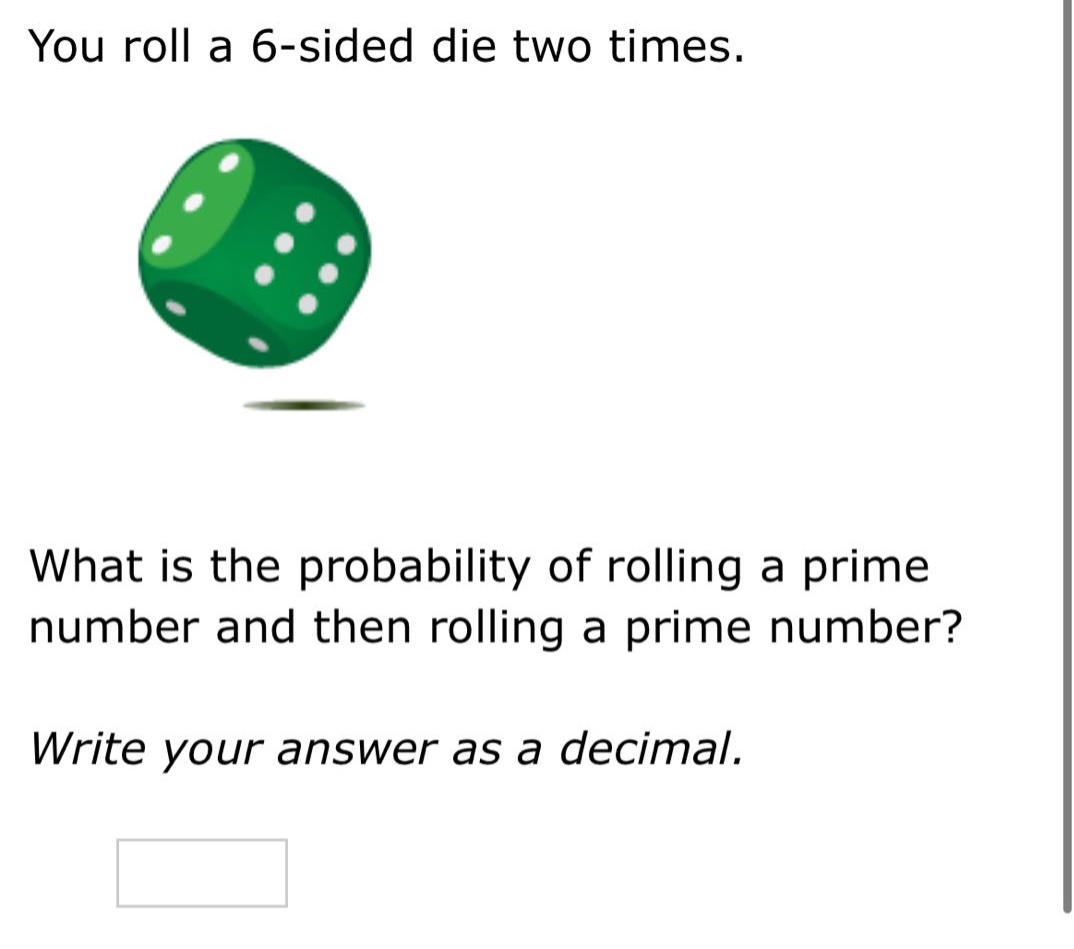you roll a 6 - sided die two times. what is the probability of rolling a prime number and then rolling a prime number? write your answer as a decimal.