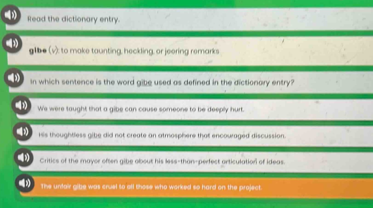 read the dictionary entry. gibe (v): to make taunting, heckling, or jeering remarks in which sentence is the word gibe used as defined in the dictionary entry? we were taught that a gibe can cause someone to be deeply hurt. his thoughtless gibe did not create an atmosphere that encouraged discussion. critics of the mayor often gibe about his less - than - perfect articulation of ideas. the unfair gibe was cruel to all those who worked so hard on the project.