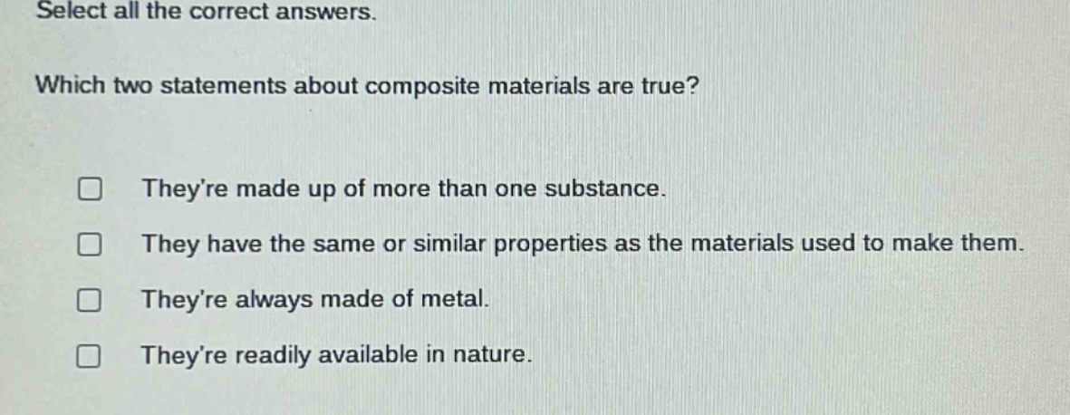 select all the correct answers. which two statements about composite materials are true? theyre made up of more than one substance. they have the same or similar properties as the materials used to make them. theyre always made of metal. theyre readily available in nature.