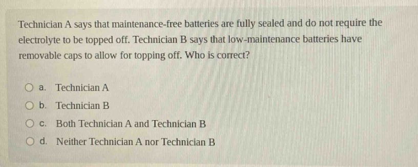 technician a says that maintenance - free batteries are fully sealed and do not require the electrolyte to be topped off. technician b says that low - maintenance batteries have removable caps to allow for topping off. who is correct?\no a. technician a\no b. technician b\no c. both technician a and technician b\no d. neither technician a nor technician b