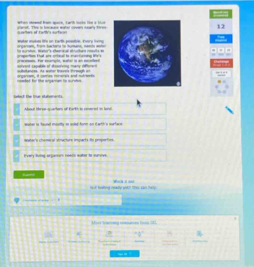 when viewed from space, earth looks like a blue marble because water covers nearly three - quarters of earths surface. water makes life on earth possible. every living organism, from bacteria to humans, needs water to survive. waters chemical structure results in unique physical and chemical properties and processes. for example, water is an excellent solvent capable of dissolving many different substances. as water travels through an organism, it carries nutrients and wastes needed for the organism to survive. select the true statements. about three - quarters of earth is covered in land. water is found mostly in solid form on earths surface. waters chemical structure impacts its properties. every living organism needs water to survive. submit work it out not feeling ready yet? this can help. more learning resources here. ixl