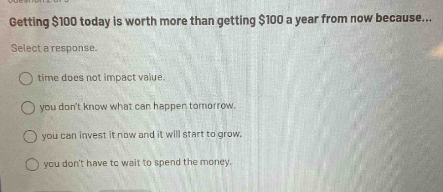 getting $100 today is worth more than getting $100 a year from now because... select a response. time does not impact value. you dont know what can happen tomorrow. you can invest it now and it will start to grow. you dont have to wait to spend the money.