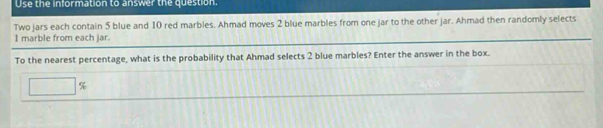 use the information to answer the question. two jars each contain 5 blue and 10 red marbles. ahmad moves 2 blue marbles from one jar to the other jar. ahmad then randomly selects 1 marble from each jar. to the nearest percentage, what is the probability that ahmad selects 2 blue marbles? enter the answer in the box. %