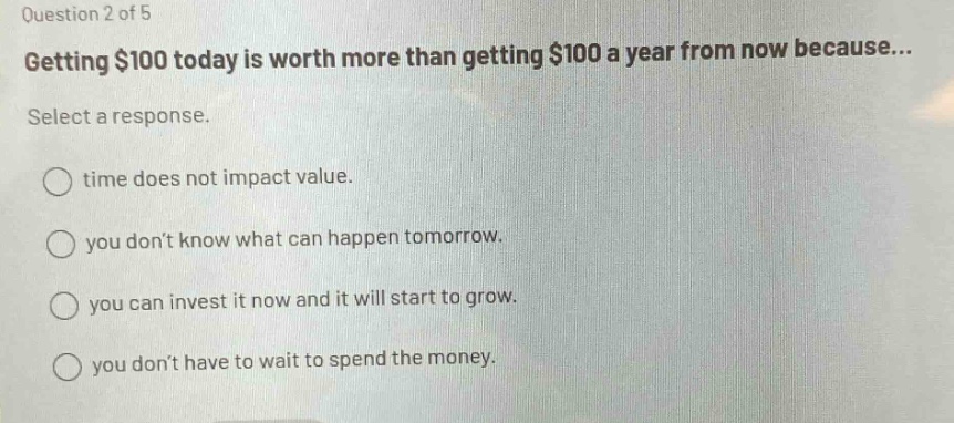 question 2 of 5 getting $100 today is worth more than getting $100 a year from now because... select a response. time does not impact value. you dont know what can happen tomorrow. you can invest it now and it will start to grow. you dont have to wait to spend the money.