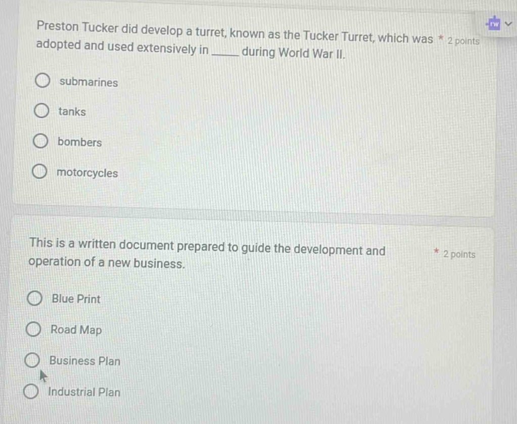 preston tucker did develop a turret, known as the tucker turret, which was * 2 points adopted and used extensively in ____ during world war ii. submarines tanks bombers motorcycles this is a written document prepared to guide the development and operation of a new business. * 2 points blue print road map business plan industrial plan