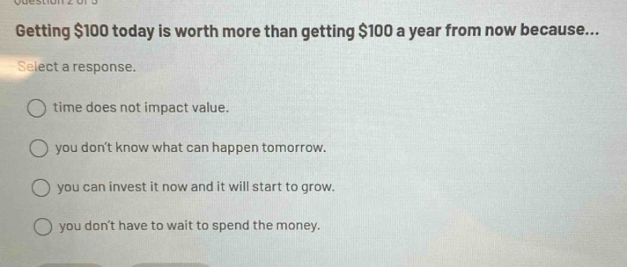 getting $100 today is worth more than getting $100 a year from now because... select a response. time does not impact value. you don’t know what can happen tomorrow. you can invest it now and it will start to grow. you don’t have to wait to spend the money.