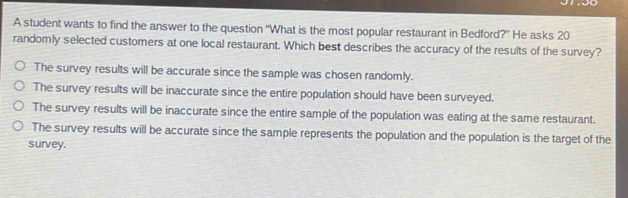a student wants to find the answer to the question \what is the most popular restaurant in bedford?\ he asks 20 randomly selected customers at one local restaurant. which best describes the accuracy of the results of the survey? the survey results will be accurate since the sample was chosen randomly. the survey results will be inaccurate since the entire population should have been surveyed. the survey results will be inaccurate since the entire sample of the population was eating at the same restaurant. the survey results will be accurate since the sample represents the population and the population is the target of the survey.