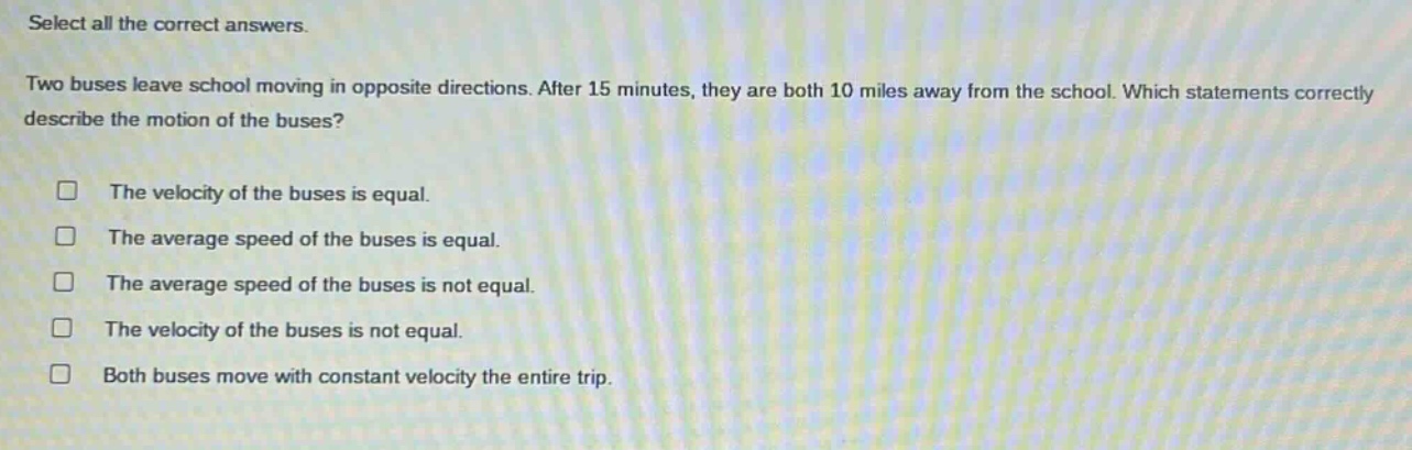 select all the correct answers. two buses leave school moving in opposite directions. after 15 minutes, they are both 10 miles away from the school. which statements correctly describe the motion of the buses? the velocity of the buses is equal. the average speed of the buses is equal. the average speed of the buses is not equal. the velocity of the buses is not equal. both buses move with constant velocity the entire trip.