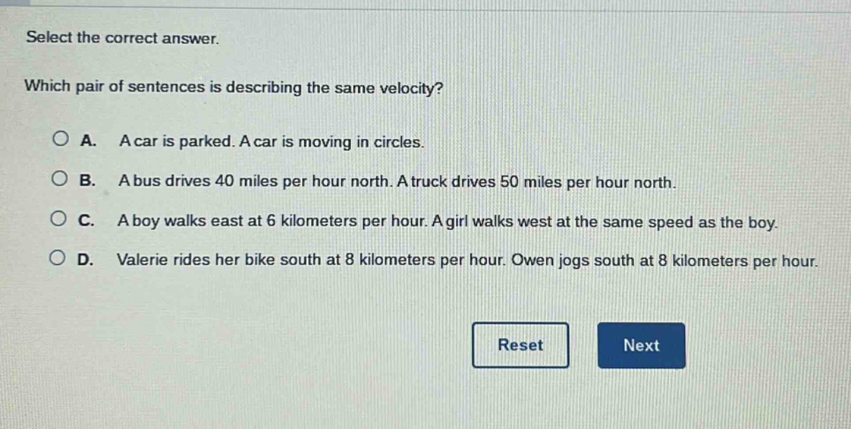 select the correct answer. which pair of sentences is describing the same velocity? a. a car is parked. a car is moving in circles. b. a bus drives 40 miles per hour north. a truck drives 50 miles per hour north. c. a boy walks east at 6 kilometers per hour. a girl walks west at the same speed as the boy. d. valerie rides her bike south at 8 kilometers per hour. owen jogs south at 8 kilometers per hour.