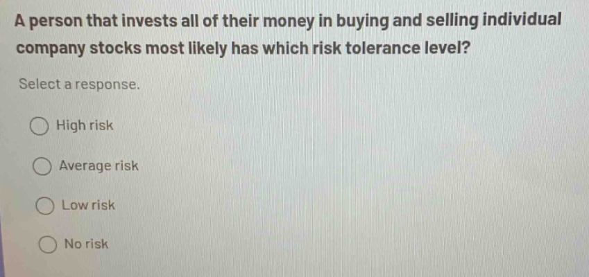 a person that invests all of their money in buying and selling individual company stocks most likely has which risk tolerance level? select a response. high risk average risk low risk no risk
