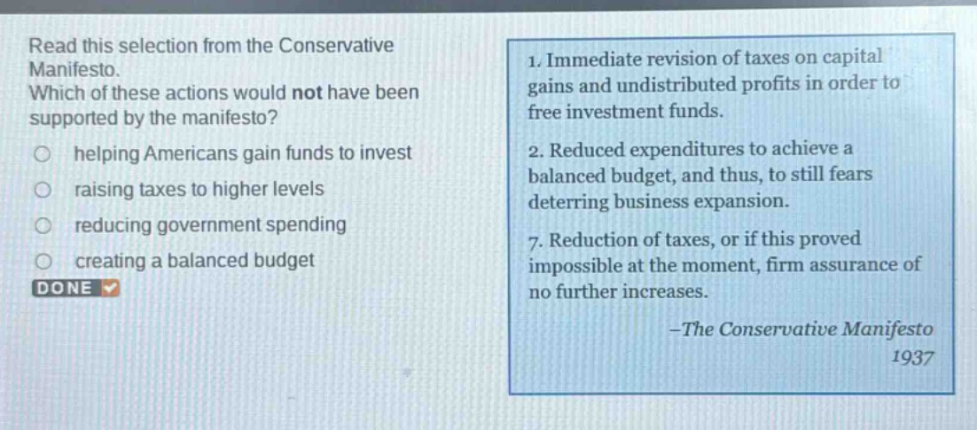 read this selection from the conservative manifesto. which of these actions would not have been supported by the manifesto? helping americans gain funds to invest raising taxes to higher levels reducing government spending creating a balanced budget 1. immediate revision of taxes on capital gains and undistributed profits in order to free investment funds. 2. reduced expenditures to achieve a balanced budget, and thus, to still fears deterring business expansion. 7. reduction of taxes, or if this proved impossible at the moment, firm assurance of no further increases. -the conservative manifesto 1937