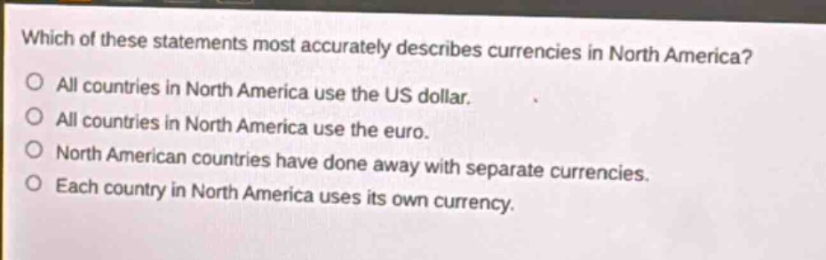 which of these statements most accurately describes currencies in north america?\nall countries in north america use the us dollar.\nall countries in north america use the euro.\nnorth american countries have done away with separate currencies.\neach country in north america uses its own currency.