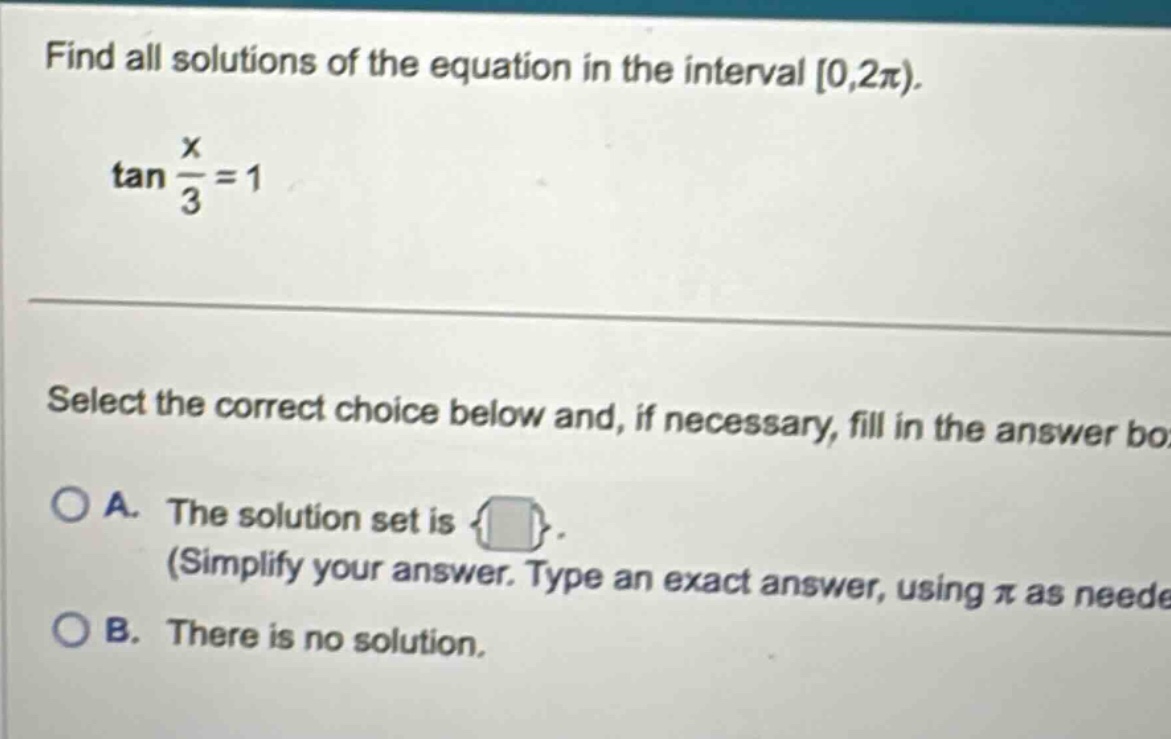 find all solutions of the equation in the interval 0,2π). tan x/3 = 1 select the correct choice below and, if necessary, fill in the answer box. a. the solution set is (simplify your answer. type an exact answer, using π as needed. b. there is no solution.