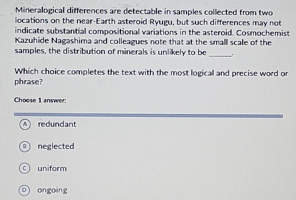 mineralogical differences are detectable in samples collected from two locations on the near - earth asteroid ryugu, but such differences may not indicate substantial compositional variations in the asteroid. cosmochemist kazuhide nagashima and colleagues note that at the small scale of the samples, the distribution of minerals is unlikely to be ______. which choice completes the text with the most logical and precise word or phrase? choose 1 answer: a redundant b neglected c uniform d ongoing