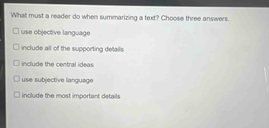 what must a reader do when summarizing a text? choose three answers. use objective language include all of the supporting details include the central ideas use subjective language include the most important details