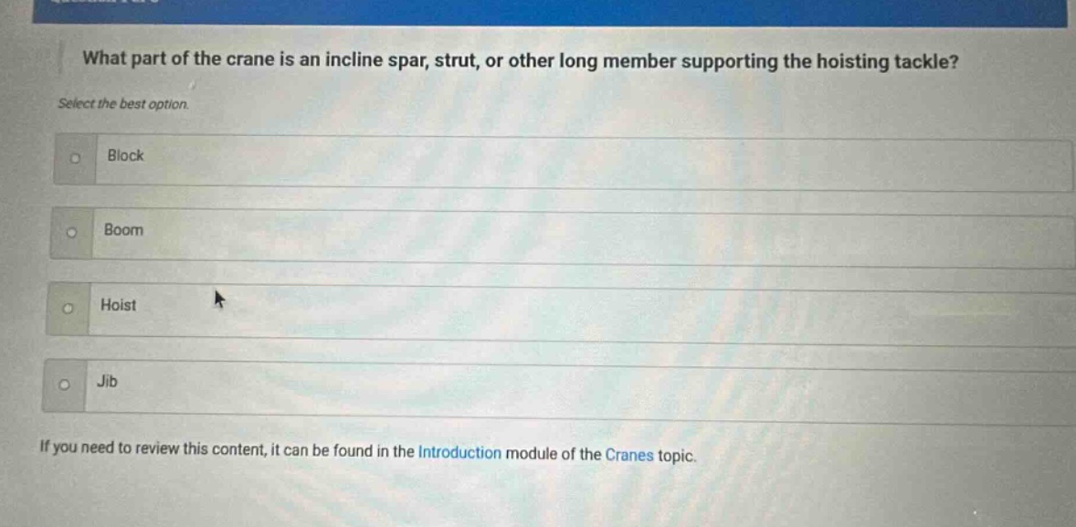 what part of the crane is an incline spar, strut, or other long member supporting the hoisting tackle? select the best option. block boom hoist jib if you need to review this content, it can be found in the introduction module of the cranes topic.