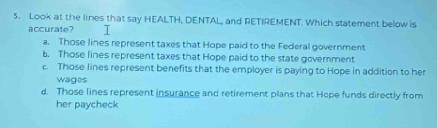 5. look at the lines that say health, dental, and retirement. which statement below is accurate? a. those lines represent taxes that hope paid to the federal government b. those lines represent taxes that hope paid to the state government c. those lines represent benefits that the employer is paying to hope in addition to her wages d. those lines represent insurance and retirement plans that hope funds directly from her paycheck