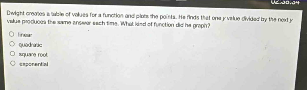 dwight creates a table of values for a function and plots the points. he finds that one y value divided by the next y value produces the same answer each time. what kind of function did he graph?\nlinear\nquadratic\nsquare root\nexponential