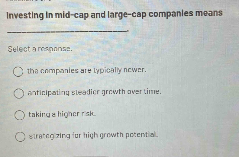 investing in mid - cap and large - cap companies means _______________. select a response. the companies are typically newer. anticipating steadier growth over time. taking a higher risk. strategizing for high growth potential.