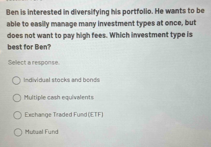 ben is interested in diversifying his portfolio. he wants to be able to easily manage many investment types at once, but does not want to pay high fees. which investment type is best for ben? select a response. individual stocks and bonds multiple cash equivalents exchange traded fund(etf) mutual fund