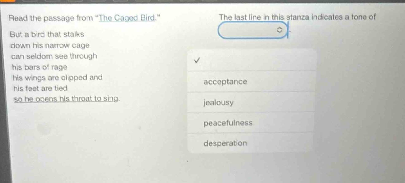 read the passage from “the caged bird.” but a bird that stalks down his narrow cage can seldom see through his bars of rage his wings are clipped and his feet are tied so he opens his throat to sing. the last line in this stanza indicates a tone of acceptance jealousy peacefulness desperation