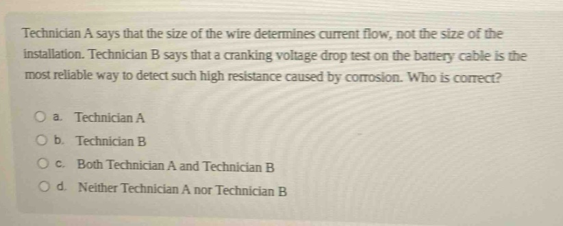 technician a says that the size of the wire determines current flow, not the size of the installation. technician b says that a cranking voltage drop test on the battery cable is the most reliable way to detect such high resistance caused by corrosion. who is correct?\no a. technician a\no b. technician b\no c. both technician a and technician b\no d. neither technician a nor technician b